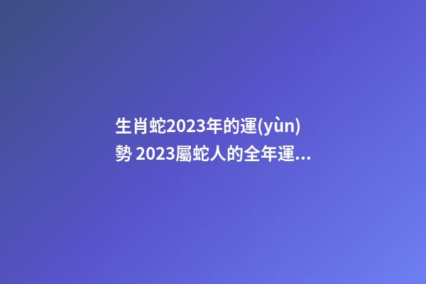 生肖蛇2023年的運(yùn)勢 2023屬蛇人的全年運(yùn)勢如何